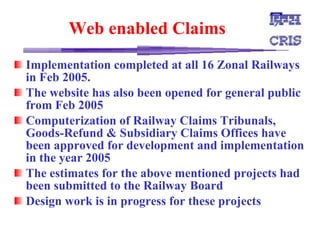 Web enabled Claims   Implementation completed at all 16 Zonal Railways in Feb 2005.  The website has also been opened for general public from Feb 2005  Computerization of Railway Claims Tribunals, Goods-Refund & Subsidiary Claims Offices have been approved for development and implementation in the year 2005  The estimates for the above mentioned projects had been submitted to the Railway Board  Design work is in progress for these projects  