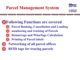 Parcel Management System   Following Functions are covered  Parcel Booking, Cancellation and Loading  monitoring and tracking of Parcels  Demurrage and Wharfage Calculation  Printing of Parcel labels  Networking of all parcel offices RFID tags for tracing parcels 