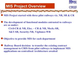 MIS Project Overview MIS Project started with three pilot railways viz. NR, SR & CR The development of functional modules entrusted to railways are as under: Civil-CR & NR, Elec. – CR & NR, Mech.-SR,   S&T-SR, Security-NR, Vigilance-WR Objective to provide MIS for each department Railway Board decision  to transfer the existing contract management to CRIS from pilot railways to implement MIS applications on centralised Architecture awaited 