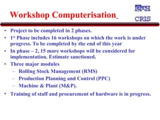 Workshop Computerisation   Project to be completed in 2 phases.  1 st  Phase includes 16 workshops on which the work is under progress. To be completed by the end of this year In phase – 2, 15 more workshops will be considered for implementation. Estimate sanctioned.  Three major modules  Rolling Stock Management (RMS) Production Planning and Control (PPC)  Machine & Plant (M&P).  Training of staff and procurement of hardware is in progress.   