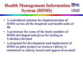 Health Management Information System (HIMS)   A centralized solution for implementation of HMIS across all the hospitals and health units of IR   A prototype for some of the basic modules of HMIS  developed and given for testing to  Vadodara division  A proposal for development and deployment of HMIS as pilot project on western railway is submitted to railway board and approval awaited  