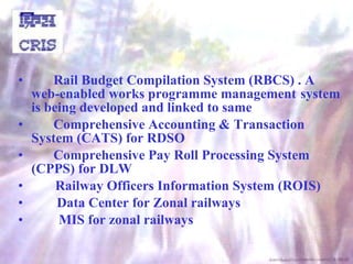 Rail Budget Compilation System (RBCS) . A  web-enabled works programme management  system is being developed and linked to same Comprehensive Accounting & Transaction  System (CATS) for RDSO  Comprehensive Pay Roll Processing System  (CPPS) for DLW Railway Officers Information System (ROIS)    Data Center for Zonal railways MIS for zonal railways 
