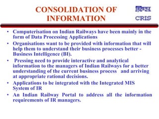 CONSOLIDATION OF INFORMATION Computerisation on Indian Railways have been mainly in the form of Data Processing Applications   Organisations want to be provided with information that will help them to understand their business processes better  -  Business Intelligence (BI). Pressing need to provide interactive and analytical information to the managers of Indian Railways for a better understanding of the current business process  and arriving at appropriate rational decisions.  Applications to be integrated with the Integrated MIS System of IR  An Indian Railway Portal to address all the information requirements of IR managers. 