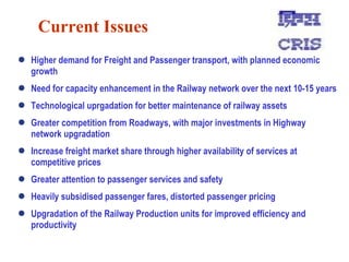 Current Issues Higher demand for Freight and Passenger transport, with planned economic growth Need for capacity enhancement in the Railway network over the next 10-15 years Technological uprgadation for better maintenance of railway assets  Greater competition from Roadways, with major investments in Highway network upgradation Increase freight market share through higher availability of services at competitive prices Greater attention to passenger services and safety  Heavily subsidised passenger fares, distorted passenger pricing Upgradation of the Railway Production units for improved efficiency and productivity 