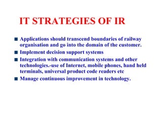 IT STRATEGIES OF IR Applications should transcend boundaries of railway organisation and go into the domain of the customer. Implement decision support systems  Integration with communication systems and other technologies.-use of Internet, mobile phones, hand held terminals, universal product code readers etc Manage continuous improvement in technology. 