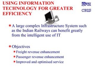 USING INFORMATION TECHNOLOGY FOR GREATER EFFICIENCY A large complex Infrastructure System such as the Indian Railways can benefit greatly from the intelligent use of IT Objectives Freight revenue enhancement Passenger revenue enhancement Improved and optimised service 