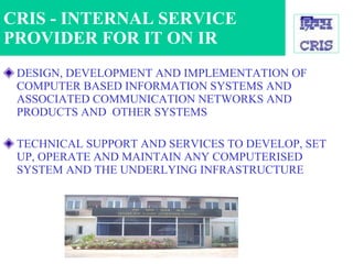 DESIGN, DEVELOPMENT AND IMPLEMENTATION OF COMPUTER BASED INFORMATION SYSTEMS AND ASSOCIATED COMMUNICATION NETWORKS AND PRODUCTS AND  OTHER SYSTEMS TECHNICAL SUPPORT AND SERVICES TO DEVELOP, SET UP, OPERATE AND MAINTAIN ANY COMPUTERISED SYSTEM AND THE UNDERLYING INFRASTRUCTURE CRIS - INTERNAL SERVICE PROVIDER FOR IT ON IR 