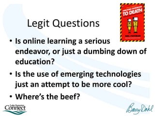 Legit Questions
• Is online learning a serious
endeavor, or just a dumbing down of
education?
• Is the use of emerging technologies
just an attempt to be more cool?
• Where’s the beef?
 