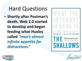 Hard Questions
• Shortly after Postman’s
death, Web 2.0 started
to develop and began
feeding what Huxley
called “man’s almost
infinite appetite for
distractions.”
 