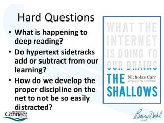 Hard Questions
• What is happening to
deep reading?
• Do hypertext sidetracks
add or subtract from our
learning?
• How do we develop the
proper discipline on the
net to not be so easily
distracted?
 