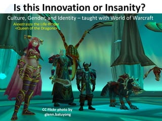 Is this Innovation or Insanity?
Culture, Gender, and Identity – taught with World of Warcraft
CC Flickr photo by
glenn.batuyong
 