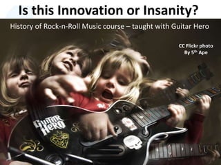 Is this Innovation or Insanity?
History of Rock-n-Roll Music course – taught with Guitar Hero
CC Flickr photo
By 5th Ape
 