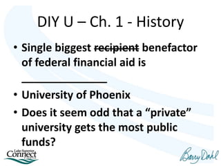 DIY U – Ch. 1 - History
• Single biggest recipient benefactor
of federal financial aid is
______________
• University of Phoenix
• Does it seem odd that a “private”
university gets the most public
funds?
 
