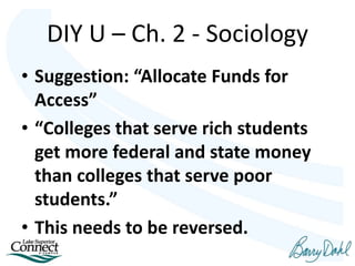 • Suggestion: “Allocate Funds for
Access”
• “Colleges that serve rich students
get more federal and state money
than colleges that serve poor
students.”
• This needs to be reversed.
DIY U – Ch. 2 - Sociology
 
