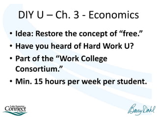 • Idea: Restore the concept of “free.”
• Have you heard of Hard Work U?
• Part of the “Work College
Consortium.”
• Min. 15 hours per week per student.
DIY U – Ch. 3 - Economics
 
