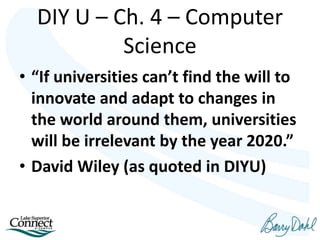 • “If universities can’t find the will to
innovate and adapt to changes in
the world around them, universities
will be irrelevant by the year 2020.”
• David Wiley (as quoted in DIYU)
DIY U – Ch. 4 – Computer
Science
 