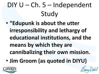 • “Edupunk is about the utter
irresponsibility and lethargy of
educational institutions, and the
means by which they are
cannibalizing their own mission.
• Jim Groom (as quoted in DIYU)
DIY U – Ch. 5 – Independent
Study
 
