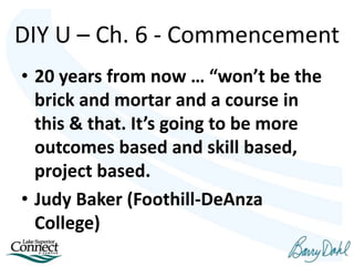 • 20 years from now … “won’t be the
brick and mortar and a course in
this & that. It’s going to be more
outcomes based and skill based,
project based.
• Judy Baker (Foothill-DeAnza
College)
DIY U – Ch. 6 - Commencement
 