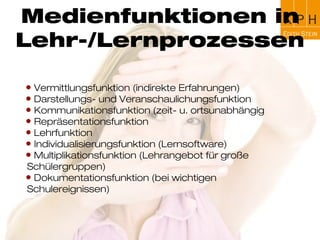Ziele der
Mediendidaktik
Ziel der Mediendidaktik ist die Vermittlung von
Fähigkeiten und Fertigkeiten, um fachliche Lehr-
und Lernziele durch den Einsatz von Medien zu
erreichen und Unterrichtszusammenhänge mittels
(neuer) Technologien darzustellen
 