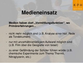 Medieneinsatz
Medien haben dort „Vermittlungsfunktion“, wo
Primärerfahrungen...
- nicht mehr möglich sind (z.B. Analyse einer hist. Rede
als Tondokument)
- nur mit unverhältnismäßigem Aufwand möglich sind
(z.B. Film über die Geografie von Israel)
- zu einer Gefährdung der Schüler führen würde (z.B.
chemische Experimente zum Thema Thermit,
Nitroglyzerin, etc.)
 