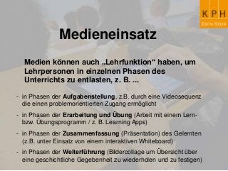 Medieneinsatz
Medien können auch „Lehrfunktion“ haben, um
Lehrpersonen in einzelnen Phasen des
Unterrichts zu entlasten, z. B. ...
- in Phasen der Aufgabenstellung, z.B. durch eine Videosequenz
die einen problemorientierten Zugang ermöglicht
- in Phasen der Erarbeitung und Übung (Arbeit mit einem Lern-
bzw. Übungsprogramm / z. B. Learning Apps)
- in Phasen der Zusammenfassung (Präsentation) des Gelernten
(z.B. unter Einsatz von einem interaktiven Whiteboard)
- in Phasen der Weiterführung (Bildercollage um Übersicht über
eine geschichtliche Gegebenheit zu wiederholen und zu festigen)
 