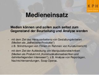 Medieneinsatz
Medien können und sollen auch selbst zum
Gegenstand der Beurteilung und Analyse werden
- mit dem Ziel des Herausarbeitens von Gestaltungskriterien
(Medien als „ästhetische Produkte“)
z.B. Stilrichtungen von Filmen im Rahmen von Kunstunterricht)
- mit dem Ziel der Aufdeckung von Manipulationstechniken
(Medien als Produkt mit „Kommunikationsabsichten und
dahinterliegenden Interessen“), z.B. Analyse von Reportagen,
Nachrichtensendungen, Soap Operas.
 