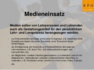 Medieneinsatz
Medien sollen von Lehrpersonen und Lehrenden
auch als Gestaltungsmittel für den persönlichen
Lehr- und Lernprozess herangezogen werden.
- zur Dokumentation wichtiger schulischer Ereignisse, z.B. Herstellen einer
Fotodokumentation von einer Schulfeier, einer Exkursion, eines
Einkehrtages
- als Ermöglichung von Analysen und Selbstreflektion des eigenen
Lehrverhaltens, z.B. durch Ton- und Videoaufzeichnungen von
Lehrauftritten, etc.
- als Möglichkeit, mediale Handlungskompetenz zu entwickeln und sie mit
didaktischen, methodischen und/oder medienkritischen Absichten zu
verbinden, z.B. Produktion eines Lehrfilms in Form eines Video-Tutorials
etc.
 