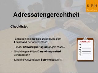 Adressatengerechtheit
Checkliste:
- Entspricht die mediale Darstellung dem
Lernstand der Adressaten?
- Ist der Schwierigkeitsgrad angemessen?
- Sind die gewählten Darstellungsmittel
verständlich?
- Sind die verwendeten Begriffe bekannt?
 