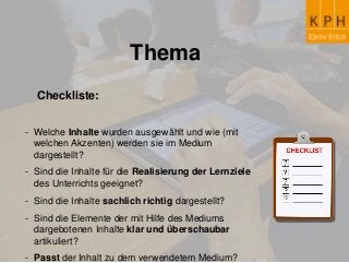 Thema
Checkliste:
- Welche Inhalte wurden ausgewählt und wie (mit
welchen Akzenten) werden sie im Medium
dargestellt?
- Sind die Inhalte für die Realisierung der Lernziele
des Unterrichts geeignet?
- Sind die Inhalte sachlich richtig dargestellt?
- Sind die Elemente der mit Hilfe des Mediums
dargebotenen Inhalte klar und überschaubar
artikuliert?
- Passt der Inhalt zu dem verwendetem Medium?
 