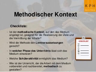 Methodischer Kontext
Checkliste:
- Ist der methodische Kontext, auf den das Medium
angelegt ist, geeignet für die Realisierung der Ziele und
die Vermittlung der Inhalte?
- Wird die Methode den Lernvoraussetzungen
gerecht?
- In welcher Phase des Unterrichts lässt sich das
Medium einsetzen?
- Welche Schüleraktivität ermöglicht das Medium?
- Wie ist der Unterricht, der die Arbeit mit dem Medium
vorbereitet und nachbereitet, methodisch zu
gestalten?
 