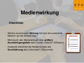 Medienwirkung
Checkliste:
- Welche (emotionale) Wirkung löst das einzusetzende
Medium auf die Schüler aus?
- Wird durch den Medieneinsatz eine größere
Durchdringungstiefe beim Lernen erreicht? (Effizienz)
- Inwieweit erleichtert der Medieneinsatz die
Durchführung des Unterrichts? (Ökonomie)
 