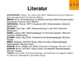 Literatur
AUFENANGER, Stefan / Six, Ulrike (Hg) (2001): Medienerziehung früh beginnen.
Bonn: Bundeszentrale für politische Bildung.
BMUKK (2012): Grundsatzerlass zur Medienerziehung. Wiederverlautbarung der
aktualisierten Fassung. Wien: BMUKK.
CERVIONKA, Thomas / WITT, Claudia de (2007): Mediendidaktik. Gütersloh:
Bertelsmann.
DICHANZ, Horst (Hg) ( 1997): Medienerziehung im Jahr 2010. Gütersloh:
Bertelsmann.
ISSING, Ludwig (1987): Medienpädagogik im Informationszeitalter. Weinheim:
Deutscher Studienverlag.
KLEBER, Hubert (Hg) (2005): Perspektiven der Medienpädagogik. München:
Kopaed
MAIER, Wolfgang / BECKER Georg (1998): Grundkurs Medienpädagogik
Mediendidaktik. Weinheim: Beltz.
SCHAUB, Horst / ZENKE, Karl (2000): Wörterbuch Pädagogik. München: DTV
SCHORB, Bernd / HÜTHER, Jürgen (2005): Grundbegriffe Medienpädagogik.
München: kopaed.
TOMAN, Hans (2006): Historische Belange und Funktionen von digitalen Medien
im Unterricht. Hohengehren: Schneider-Verlag.
 