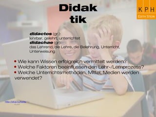 Didaktik
didactos (gr.):
lehrbar, gelehrt, unterrichtet
didachae (gr):
das Lehrende, die Lehre, die Belehrung, Unterricht,
Unterweisung
• Wie kann Wissen erfolgreich vermittelt werden?
• Welche Faktoren beeinflussen den Lehr-/Lernprozess?
• Welche Unterrichtsmethoden, Mittel, Medien werden
verwendet?
http://bit.ly/oJAwXp by euart
 