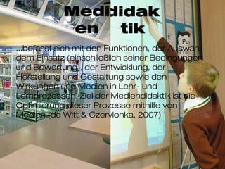 didaktikMedien
...befasst sich mit den Funktionen, der Auswahl, dem
Einsatz (einschließlich seiner Bedingungen und
Bewertung), der Entwicklung, der Herstellung und
Gestaltung sowie den Wirkungen und Medien in Lehr-
und Lernprozessen. Ziel der Mediendidaktik ist die
Optimierung dieser Prozesse mithilfe von Medien (de
Witt & Czervionka, 2007)
 