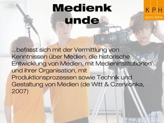 Medienkunde
...befasst sich mit der Vermittlung von Kenntnissen
über Medien, die historische Entwicklung von Medien,
mit Medieninstitutionen und ihrer Organisation, mit
Produktionsprozessen sowie Technik und Gestaltung
von Medien (de Witt & Czervionka, 2007)
 