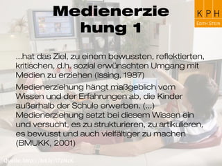 Medienerziehung
...hat das Ziel, zu einem bewussten, reflektierten,
kritischen, d.h. sozial erwünschten Umgang mit
Medien zu erziehen (Issing, 1987)
Medienerziehung hängt maßgeblich vom Wissen und
der Erfahrungen ab, die Kinder außerhalb der Schule
erwerben. (...) Medienerziehung setzt bei diesem
Wissen ein und versucht, es zu strukturieren, zu
artikulieren, es bewusst und auch vielfältiger zu
machen (BMUKK, 2001)
 
