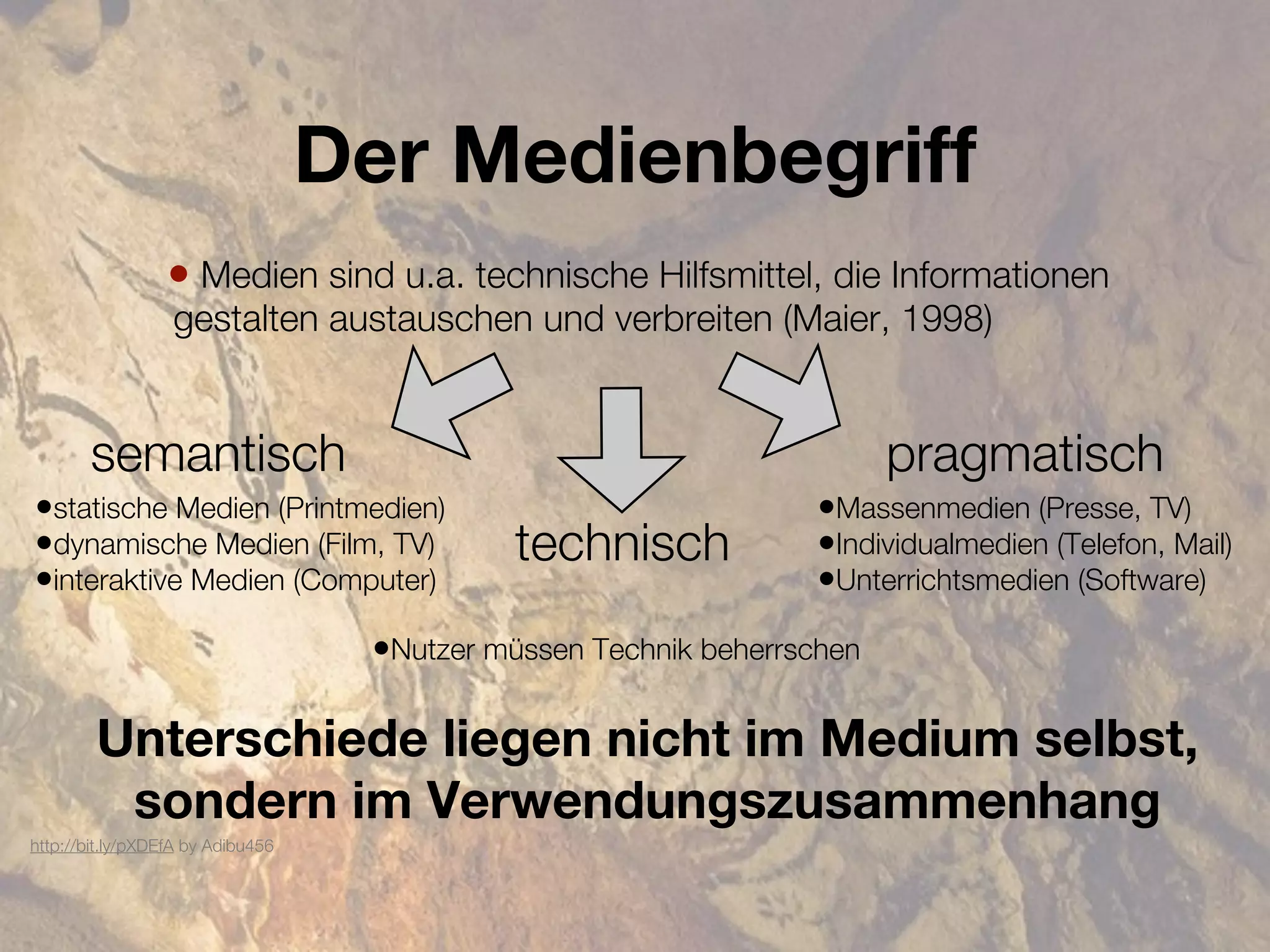 Der Medienbegriff
                 • Medien sind u.a. technische Hilfsmittel, die Informationen
                  gestalten austauschen und verbreiten (Maier, 1998)


       semantisch                                                        pragmatisch
•statische Medien (Printmedien)                                   •Massenmedien (Presse, TV)
•dynamische Medien (Film, TV)                technisch            •Individualmedien (Telefon, Mail)
•interaktive Medien (Computer)                                    •Unterrichtsmedien (Software)
                                    •Nutzer müssen Technik beherrschen

        Unterschiede liegen nicht im Medium selbst,
         sondern im Verwendungszusammenhang
http://bit.ly/pXDEfA by Adibu456
 