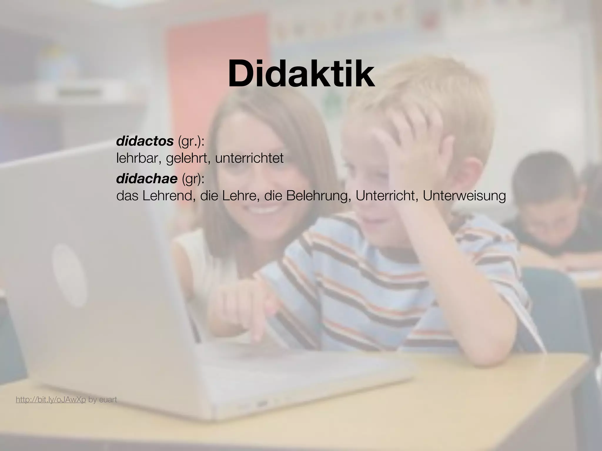 Didaktik
                            didactos (gr.):
                            lehrbar, gelehrt, unterrichtet
                            didachae (gr):
                            das Lehrend, die Lehre, die Belehrung, Unterricht, Unterweisung




http://bit.ly/oJAwXp by euart
 