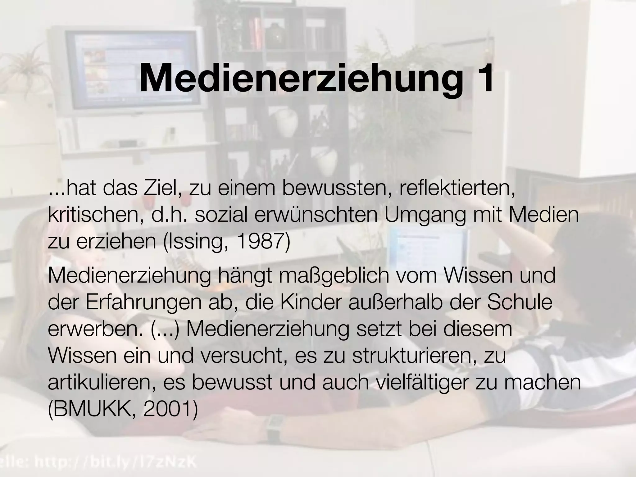 Medienerziehung 1

...hat das Ziel, zu einem bewussten, reflektierten,
kritischen, d.h. sozial erwünschten Umgang mit Medien
zu erziehen (Issing, 1987)
Medienerziehung hängt maßgeblich vom Wissen und
der Erfahrungen ab, die Kinder außerhalb der Schule
erwerben. (...) Medienerziehung setzt bei diesem
Wissen ein und versucht, es zu strukturieren, zu
artikulieren, es bewusst und auch vielfältiger zu machen
(BMUKK, 2001)
 