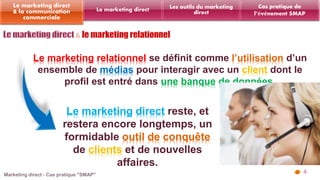 4 
Les outils du marketing 
Le marketing direct direct 
Le marketing direct 
& la communication 
commerciale 
Cas pratique de 
l’événement SMAP 
Le marketing relationnel se définit comme l’utilisation d’un 
ensemble de médias pour interagir avec un client dont le 
profil est entré dans une banque de données. 
Le marketing direct reste, et 
restera encore longtemps, un 
formidable outil de conquête 
de clients et de nouvelles 
affaires. 
 