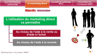 7 
Les outils du marketing 
Le marketing direct direct 
Le marketing direct 
& la communication 
commerciale 
L'utilisation du marketing direct 
va permettre 
Au niveau de l'aide à la vente ou 
d'aide à l'achat 
Au niveau de l'aide à la revente 
Cas pratique de 
l’événement SMAP 
 