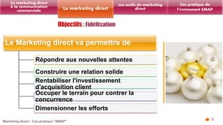 Le Marketing direct va permettre de 
Répondre aux nouvelles attentes 
Construire une relation solide 
Rentabiliser l'investissement 
d'acquisition client 
Occuper le terrain pour contrer la 
concurrence 
Dimensionner les efforts 
9 
Les outils du marketing 
Le marketing direct direct 
Le marketing direct 
& la communication 
commerciale 
Cas pratique de 
l’événement SMAP 
 