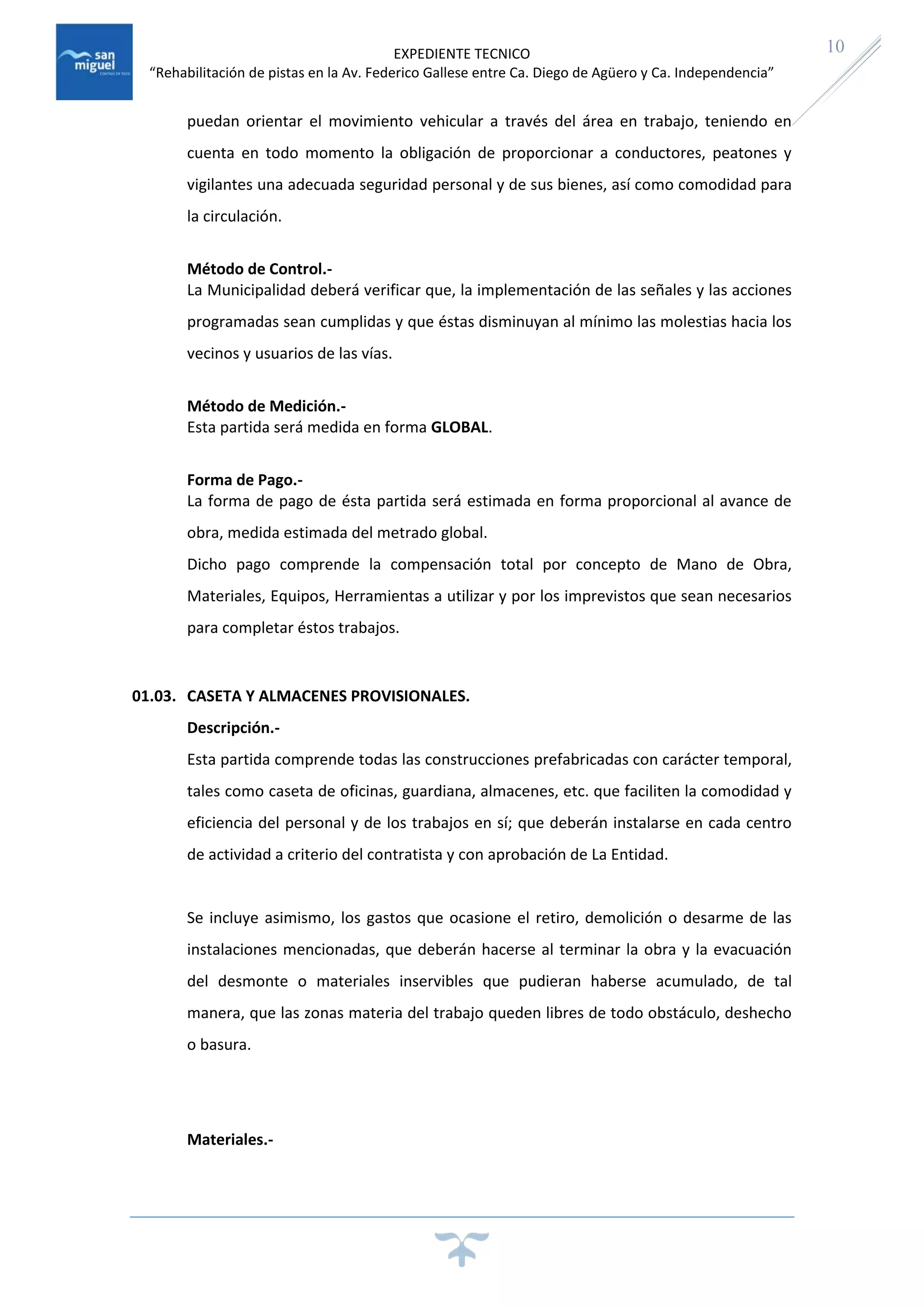 EXPEDIENTE TECNICO
“Rehabilitación de pistas en la Av. Federico Gallese entre Ca. Diego de Agüero y Ca. Independencia”
10
puedan orientar el movimiento vehicular a través del área en trabajo, teniendo en
cuenta en todo momento la obligación de proporcionar a conductores, peatones y
vigilantes una adecuada seguridad personal y de sus bienes, así como comodidad para
la circulación.
Método de Control.-
La Municipalidad deberá verificar que, la implementación de las señales y las acciones
programadas sean cumplidas y que éstas disminuyan al mínimo las molestias hacia los
vecinos y usuarios de las vías.
Método de Medición.-
Esta partida será medida en forma GLOBAL.
Forma de Pago.-
La forma de pago de ésta partida será estimada en forma proporcional al avance de
obra, medida estimada del metrado global.
Dicho pago comprende la compensación total por concepto de Mano de Obra,
Materiales, Equipos, Herramientas a utilizar y por los imprevistos que sean necesarios
para completar éstos trabajos.
01.03. CASETA Y ALMACENES PROVISIONALES.
Descripción.-
Esta partida comprende todas las construcciones prefabricadas con carácter temporal,
tales como caseta de oficinas, guardiana, almacenes, etc. que faciliten la comodidad y
eficiencia del personal y de los trabajos en sí; que deberán instalarse en cada centro
de actividad a criterio del contratista y con aprobación de La Entidad.
Se incluye asimismo, los gastos que ocasione el retiro, demolición o desarme de las
instalaciones mencionadas, que deberán hacerse al terminar la obra y la evacuación
del desmonte o materiales inservibles que pudieran haberse acumulado, de tal
manera, que las zonas materia del trabajo queden libres de todo obstáculo, deshecho
o basura.
Materiales.-
 