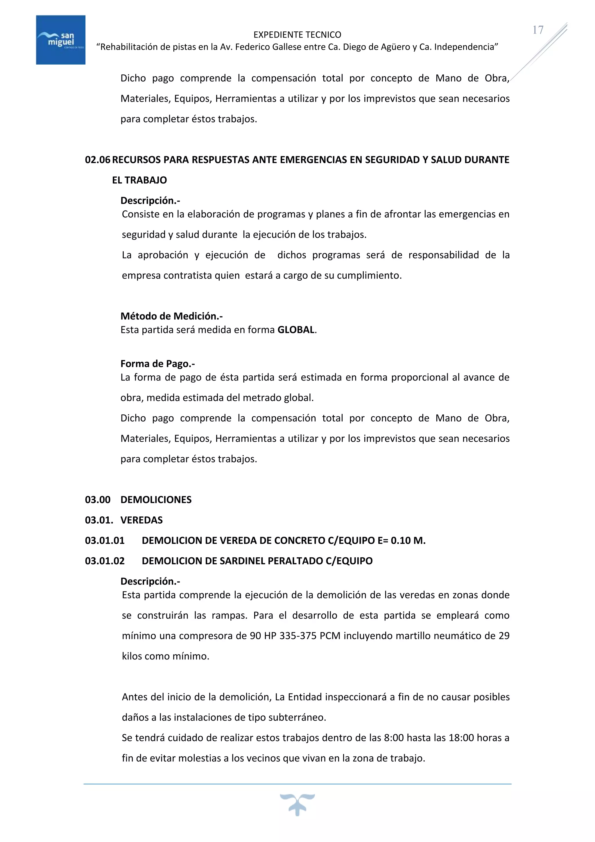 EXPEDIENTE TECNICO
“Rehabilitación de pistas en la Av. Federico Gallese entre Ca. Diego de Agüero y Ca. Independencia”
17
Dicho pago comprende la compensación total por concepto de Mano de Obra,
Materiales, Equipos, Herramientas a utilizar y por los imprevistos que sean necesarios
para completar éstos trabajos.
02.06RECURSOS PARA RESPUESTAS ANTE EMERGENCIAS EN SEGURIDAD Y SALUD DURANTE
EL TRABAJO
Descripción.-
Consiste en la elaboración de programas y planes a fin de afrontar las emergencias en
seguridad y salud durante la ejecución de los trabajos.
La aprobación y ejecución de dichos programas será de responsabilidad de la
empresa contratista quien estará a cargo de su cumplimiento.
Método de Medición.-
Esta partida será medida en forma GLOBAL.
Forma de Pago.-
La forma de pago de ésta partida será estimada en forma proporcional al avance de
obra, medida estimada del metrado global.
Dicho pago comprende la compensación total por concepto de Mano de Obra,
Materiales, Equipos, Herramientas a utilizar y por los imprevistos que sean necesarios
para completar éstos trabajos.
03.00 DEMOLICIONES
03.01. VEREDAS
03.01.01 DEMOLICION DE VEREDA DE CONCRETO C/EQUIPO E= 0.10 M.
03.01.02 DEMOLICION DE SARDINEL PERALTADO C/EQUIPO
Descripción.-
Esta partida comprende la ejecución de la demolición de las veredas en zonas donde
se construirán las rampas. Para el desarrollo de esta partida se empleará como
mínimo una compresora de 90 HP 335-375 PCM incluyendo martillo neumático de 29
kilos como mínimo.
Antes del inicio de la demolición, La Entidad inspeccionará a fin de no causar posibles
daños a las instalaciones de tipo subterráneo.
Se tendrá cuidado de realizar estos trabajos dentro de las 8:00 hasta las 18:00 horas a
fin de evitar molestias a los vecinos que vivan en la zona de trabajo.
 