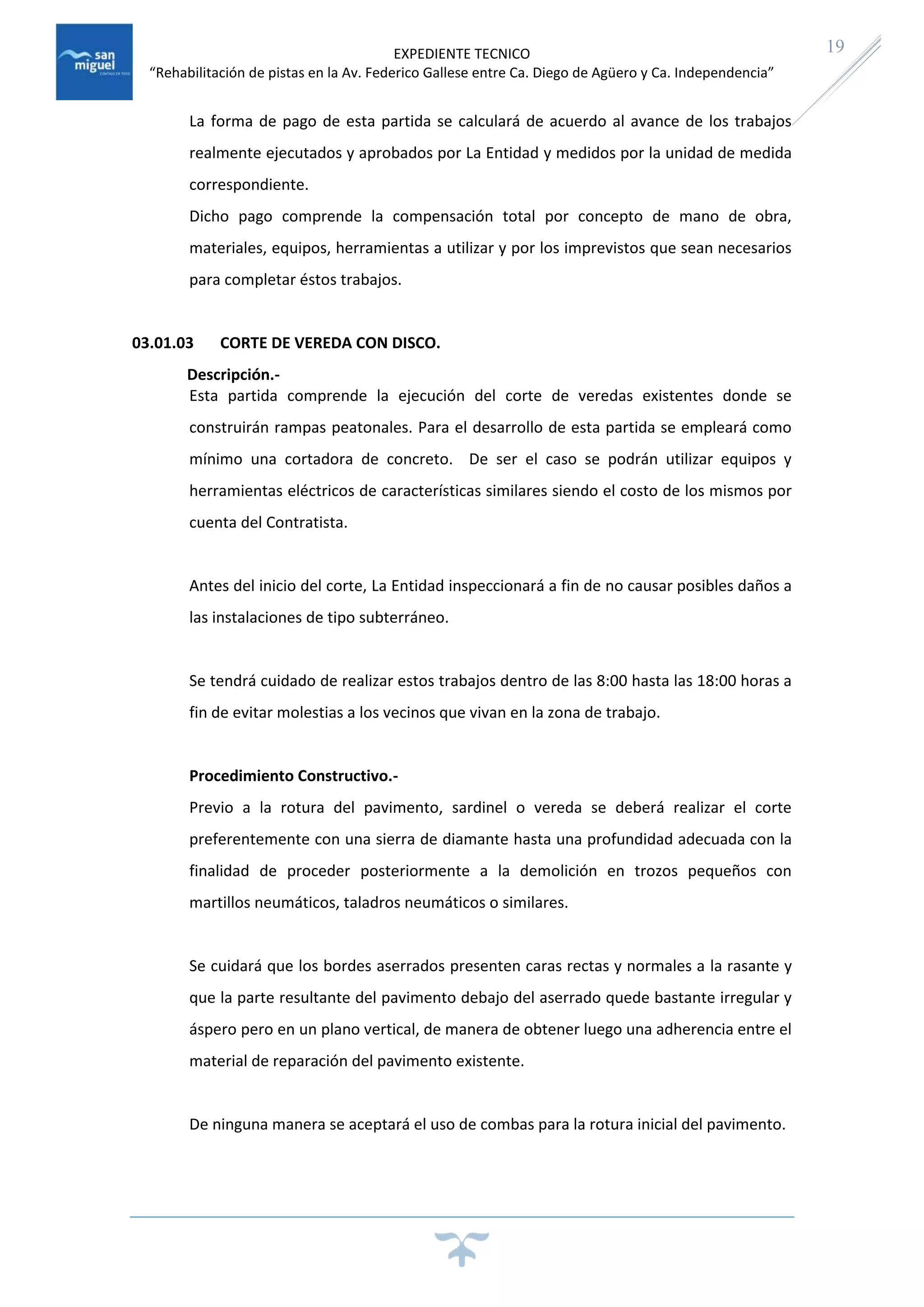 EXPEDIENTE TECNICO
“Rehabilitación de pistas en la Av. Federico Gallese entre Ca. Diego de Agüero y Ca. Independencia”
19
La forma de pago de esta partida se calculará de acuerdo al avance de los trabajos
realmente ejecutados y aprobados por La Entidad y medidos por la unidad de medida
correspondiente.
Dicho pago comprende la compensación total por concepto de mano de obra,
materiales, equipos, herramientas a utilizar y por los imprevistos que sean necesarios
para completar éstos trabajos.
03.01.03 CORTE DE VEREDA CON DISCO.
Descripción.-
Esta partida comprende la ejecución del corte de veredas existentes donde se
construirán rampas peatonales. Para el desarrollo de esta partida se empleará como
mínimo una cortadora de concreto. De ser el caso se podrán utilizar equipos y
herramientas eléctricos de características similares siendo el costo de los mismos por
cuenta del Contratista.
Antes del inicio del corte, La Entidad inspeccionará a fin de no causar posibles daños a
las instalaciones de tipo subterráneo.
Se tendrá cuidado de realizar estos trabajos dentro de las 8:00 hasta las 18:00 horas a
fin de evitar molestias a los vecinos que vivan en la zona de trabajo.
Procedimiento Constructivo.-
Previo a la rotura del pavimento, sardinel o vereda se deberá realizar el corte
preferentemente con una sierra de diamante hasta una profundidad adecuada con la
finalidad de proceder posteriormente a la demolición en trozos pequeños con
martillos neumáticos, taladros neumáticos o similares.
Se cuidará que los bordes aserrados presenten caras rectas y normales a la rasante y
que la parte resultante del pavimento debajo del aserrado quede bastante irregular y
áspero pero en un plano vertical, de manera de obtener luego una adherencia entre el
material de reparación del pavimento existente.
De ninguna manera se aceptará el uso de combas para la rotura inicial del pavimento.
 