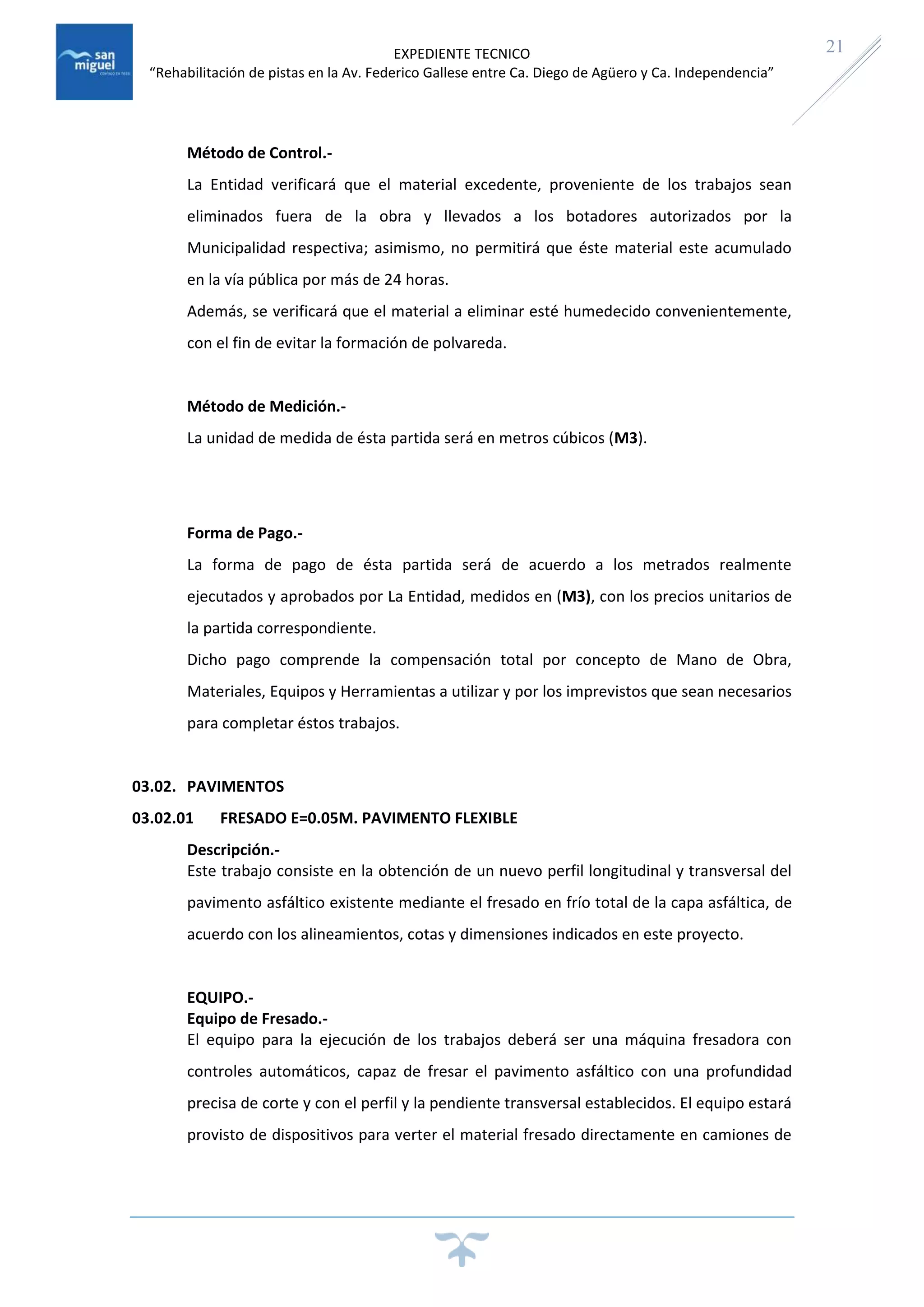 EXPEDIENTE TECNICO
“Rehabilitación de pistas en la Av. Federico Gallese entre Ca. Diego de Agüero y Ca. Independencia”
21
Método de Control.-
La Entidad verificará que el material excedente, proveniente de los trabajos sean
eliminados fuera de la obra y llevados a los botadores autorizados por la
Municipalidad respectiva; asimismo, no permitirá que éste material este acumulado
en la vía pública por más de 24 horas.
Además, se verificará que el material a eliminar esté humedecido convenientemente,
con el fin de evitar la formación de polvareda.
Método de Medición.-
La unidad de medida de ésta partida será en metros cúbicos (M3).
Forma de Pago.-
La forma de pago de ésta partida será de acuerdo a los metrados realmente
ejecutados y aprobados por La Entidad, medidos en (M3), con los precios unitarios de
la partida correspondiente.
Dicho pago comprende la compensación total por concepto de Mano de Obra,
Materiales, Equipos y Herramientas a utilizar y por los imprevistos que sean necesarios
para completar éstos trabajos.
03.02. PAVIMENTOS
03.02.01 FRESADO E=0.05M. PAVIMENTO FLEXIBLE
Descripción.-
Este trabajo consiste en la obtención de un nuevo perfil longitudinal y transversal del
pavimento asfáltico existente mediante el fresado en frío total de la capa asfáltica, de
acuerdo con los alineamientos, cotas y dimensiones indicados en este proyecto.
EQUIPO.-
Equipo de Fresado.-
El equipo para la ejecución de los trabajos deberá ser una máquina fresadora con
controles automáticos, capaz de fresar el pavimento asfáltico con una profundidad
precisa de corte y con el perfil y la pendiente transversal establecidos. El equipo estará
provisto de dispositivos para verter el material fresado directamente en camiones de
 