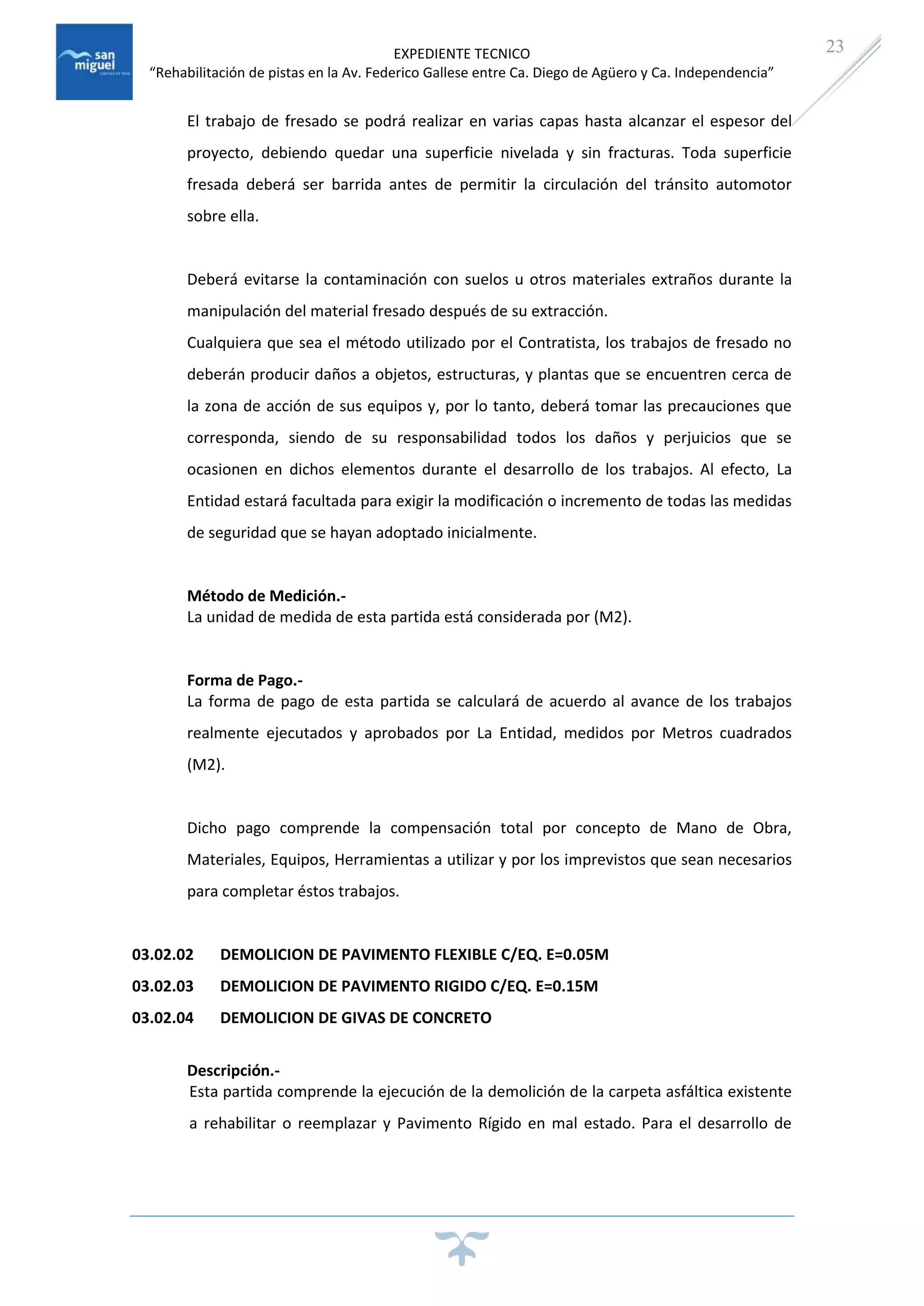 EXPEDIENTE TECNICO
“Rehabilitación de pistas en la Av. Federico Gallese entre Ca. Diego de Agüero y Ca. Independencia”
23
El trabajo de fresado se podrá realizar en varias capas hasta alcanzar el espesor del
proyecto, debiendo quedar una superficie nivelada y sin fracturas. Toda superficie
fresada deberá ser barrida antes de permitir la circulación del tránsito automotor
sobre ella.
Deberá evitarse la contaminación con suelos u otros materiales extraños durante la
manipulación del material fresado después de su extracción.
Cualquiera que sea el método utilizado por el Contratista, los trabajos de fresado no
deberán producir daños a objetos, estructuras, y plantas que se encuentren cerca de
la zona de acción de sus equipos y, por lo tanto, deberá tomar las precauciones que
corresponda, siendo de su responsabilidad todos los daños y perjuicios que se
ocasionen en dichos elementos durante el desarrollo de los trabajos. Al efecto, La
Entidad estará facultada para exigir la modificación o incremento de todas las medidas
de seguridad que se hayan adoptado inicialmente.
Método de Medición.-
La unidad de medida de esta partida está considerada por (M2).
Forma de Pago.-
La forma de pago de esta partida se calculará de acuerdo al avance de los trabajos
realmente ejecutados y aprobados por La Entidad, medidos por Metros cuadrados
(M2).
Dicho pago comprende la compensación total por concepto de Mano de Obra,
Materiales, Equipos, Herramientas a utilizar y por los imprevistos que sean necesarios
para completar éstos trabajos.
03.02.02 DEMOLICION DE PAVIMENTO FLEXIBLE C/EQ. E=0.05M
03.02.03 DEMOLICION DE PAVIMENTO RIGIDO C/EQ. E=0.15M
03.02.04 DEMOLICION DE GIVAS DE CONCRETO
Descripción.-
Esta partida comprende la ejecución de la demolición de la carpeta asfáltica existente
a rehabilitar o reemplazar y Pavimento Rígido en mal estado. Para el desarrollo de
 