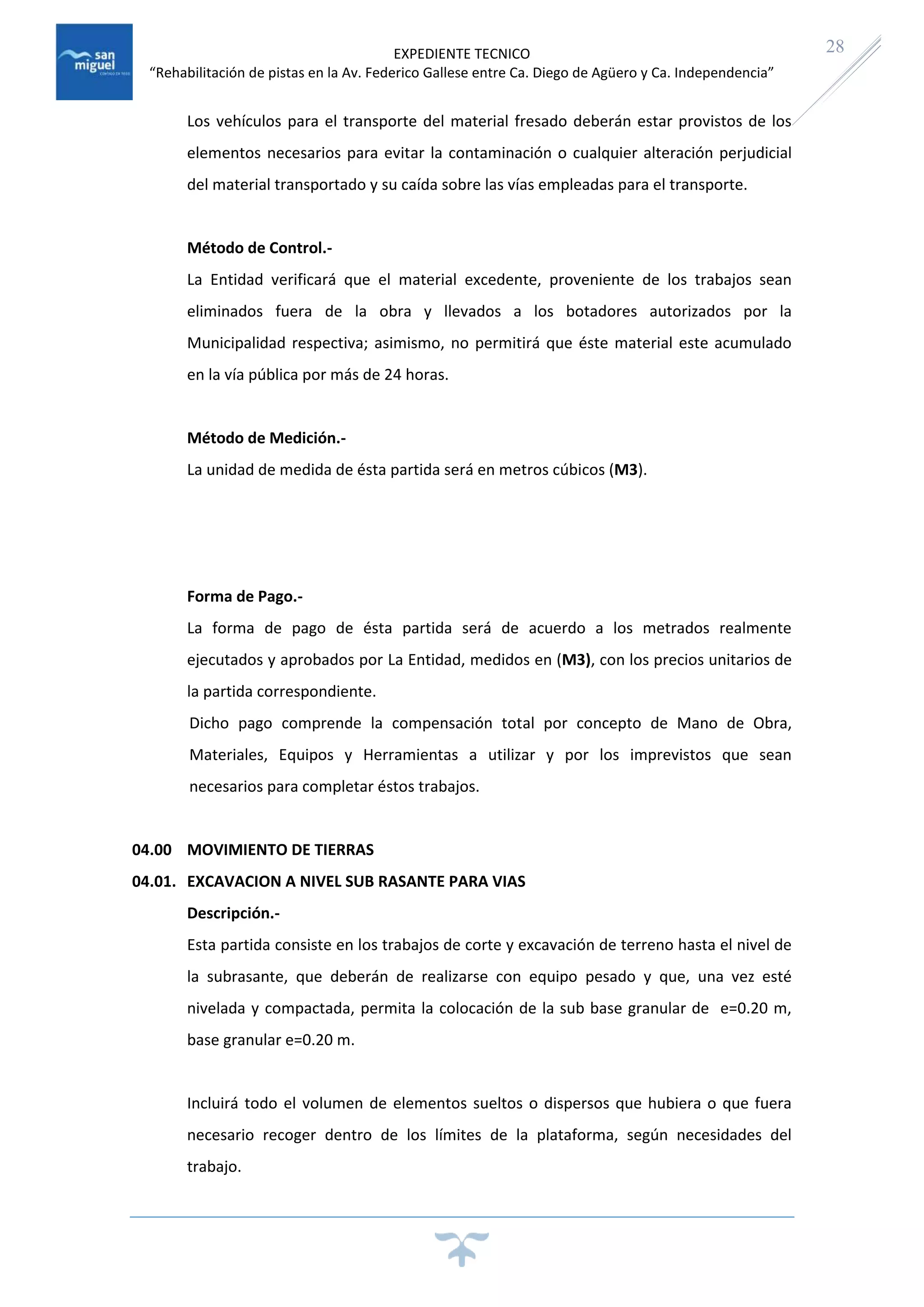 EXPEDIENTE TECNICO
“Rehabilitación de pistas en la Av. Federico Gallese entre Ca. Diego de Agüero y Ca. Independencia”
28
Los vehículos para el transporte del material fresado deberán estar provistos de los
elementos necesarios para evitar la contaminación o cualquier alteración perjudicial
del material transportado y su caída sobre las vías empleadas para el transporte.
Método de Control.-
La Entidad verificará que el material excedente, proveniente de los trabajos sean
eliminados fuera de la obra y llevados a los botadores autorizados por la
Municipalidad respectiva; asimismo, no permitirá que éste material este acumulado
en la vía pública por más de 24 horas.
Método de Medición.-
La unidad de medida de ésta partida será en metros cúbicos (M3).
Forma de Pago.-
La forma de pago de ésta partida será de acuerdo a los metrados realmente
ejecutados y aprobados por La Entidad, medidos en (M3), con los precios unitarios de
la partida correspondiente.
Dicho pago comprende la compensación total por concepto de Mano de Obra,
Materiales, Equipos y Herramientas a utilizar y por los imprevistos que sean
necesarios para completar éstos trabajos.
04.00 MOVIMIENTO DE TIERRAS
04.01. EXCAVACION A NIVEL SUB RASANTE PARA VIAS
Descripción.-
Esta partida consiste en los trabajos de corte y excavación de terreno hasta el nivel de
la subrasante, que deberán de realizarse con equipo pesado y que, una vez esté
nivelada y compactada, permita la colocación de la sub base granular de e=0.20 m,
base granular e=0.20 m.
Incluirá todo el volumen de elementos sueltos o dispersos que hubiera o que fuera
necesario recoger dentro de los límites de la plataforma, según necesidades del
trabajo.
 
