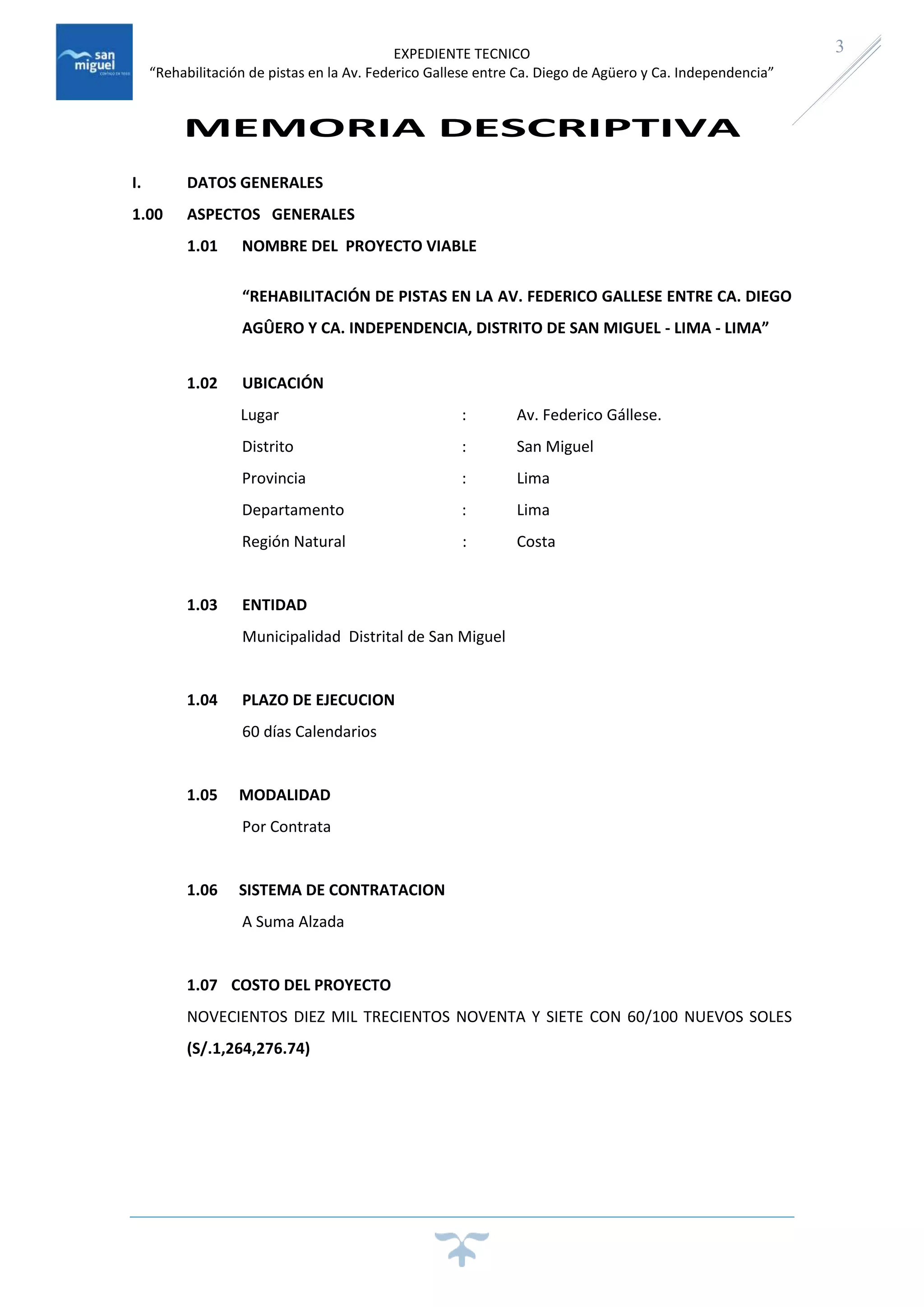 EXPEDIENTE TECNICO
“Rehabilitación de pistas en la Av. Federico Gallese entre Ca. Diego de Agüero y Ca. Independencia”
3
MEMORIA DESCRIPTIVA
I. DATOS GENERALES
1.00 ASPECTOS GENERALES
1.01 NOMBRE DEL PROYECTO VIABLE
“REHABILITACIÓN DE PISTAS EN LA AV. FEDERICO GALLESE ENTRE CA. DIEGO
AGÛERO Y CA. INDEPENDENCIA, DISTRITO DE SAN MIGUEL - LIMA - LIMA”
1.02 UBICACIÓN
Lugar : Av. Federico Gállese.
Distrito : San Miguel
Provincia : Lima
Departamento : Lima
Región Natural : Costa
1.03 ENTIDAD
Municipalidad Distrital de San Miguel
1.04 PLAZO DE EJECUCION
60 días Calendarios
1.05 MODALIDAD
Por Contrata
1.06 SISTEMA DE CONTRATACION
A Suma Alzada
1.07 COSTO DEL PROYECTO
NOVECIENTOS DIEZ MIL TRECIENTOS NOVENTA Y SIETE CON 60/100 NUEVOS SOLES
(S/.1,264,276.74)
 