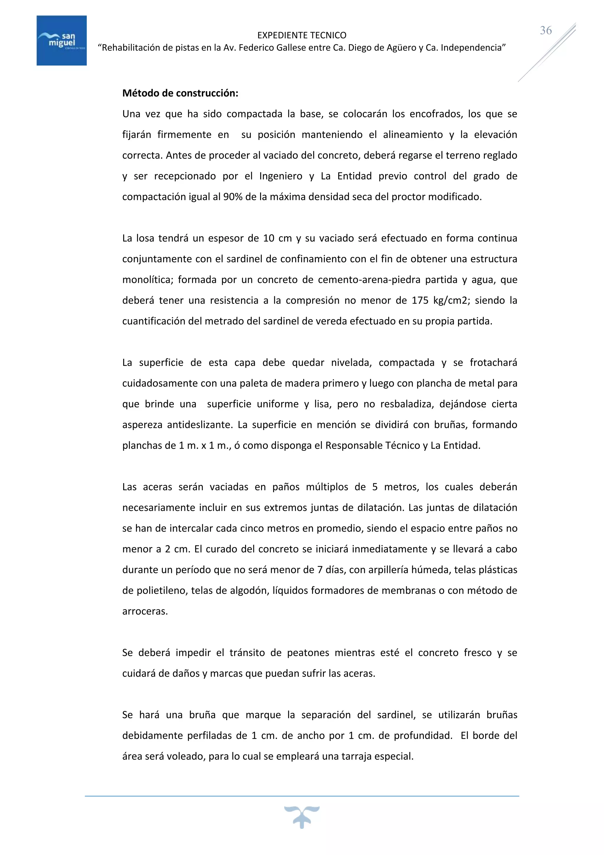EXPEDIENTE TECNICO
“Rehabilitación de pistas en la Av. Federico Gallese entre Ca. Diego de Agüero y Ca. Independencia”
36
Método de construcción:
Una vez que ha sido compactada la base, se colocarán los encofrados, los que se
fijarán firmemente en su posición manteniendo el alineamiento y la elevación
correcta. Antes de proceder al vaciado del concreto, deberá regarse el terreno reglado
y ser recepcionado por el Ingeniero y La Entidad previo control del grado de
compactación igual al 90% de la máxima densidad seca del proctor modificado.
La losa tendrá un espesor de 10 cm y su vaciado será efectuado en forma continua
conjuntamente con el sardinel de confinamiento con el fin de obtener una estructura
monolítica; formada por un concreto de cemento-arena-piedra partida y agua, que
deberá tener una resistencia a la compresión no menor de 175 kg/cm2; siendo la
cuantificación del metrado del sardinel de vereda efectuado en su propia partida.
La superficie de esta capa debe quedar nivelada, compactada y se frotachará
cuidadosamente con una paleta de madera primero y luego con plancha de metal para
que brinde una superficie uniforme y lisa, pero no resbaladiza, dejándose cierta
aspereza antideslizante. La superficie en mención se dividirá con bruñas, formando
planchas de 1 m. x 1 m., ó como disponga el Responsable Técnico y La Entidad.
Las aceras serán vaciadas en paños múltiplos de 5 metros, los cuales deberán
necesariamente incluir en sus extremos juntas de dilatación. Las juntas de dilatación
se han de intercalar cada cinco metros en promedio, siendo el espacio entre paños no
menor a 2 cm. El curado del concreto se iniciará inmediatamente y se llevará a cabo
durante un período que no será menor de 7 días, con arpillería húmeda, telas plásticas
de polietileno, telas de algodón, líquidos formadores de membranas o con método de
arroceras.
Se deberá impedir el tránsito de peatones mientras esté el concreto fresco y se
cuidará de daños y marcas que puedan sufrir las aceras.
Se hará una bruña que marque la separación del sardinel, se utilizarán bruñas
debidamente perfiladas de 1 cm. de ancho por 1 cm. de profundidad. El borde del
área será voleado, para lo cual se empleará una tarraja especial.
 